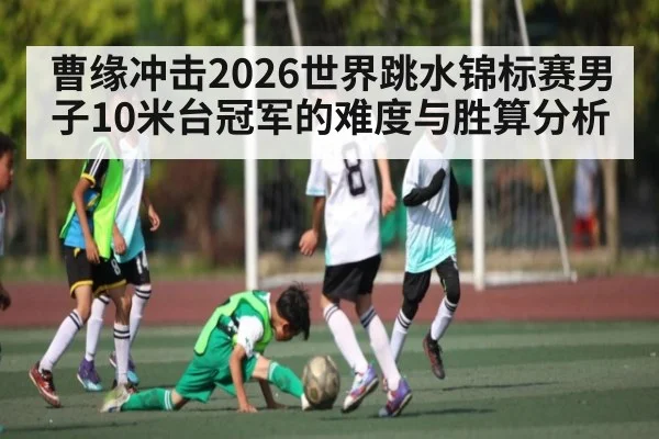曹缘冲击2026世界跳水锦标赛男子10米台冠军的难度与胜算分析(c7)
